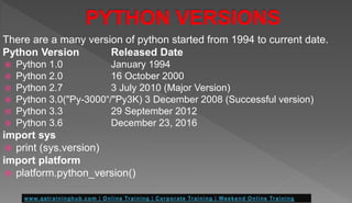 There are a many version of python started from 1994 to current date.
Python Version Released Date
 Python 1.0 January 1994
 Python 2.0 16 October 2000
 Python 2.7 3 July 2010 (Major Version)
 Python 3.0("Py-3000“/"Py3K) 3 December 2008 (Successful version)
 Python 3.3 29 September 2012
 Python 3.6 December 23, 2016
import sys
 print (sys.version)
import platform
 platform.python_version()
 