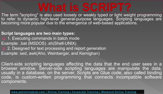 The term "scripting" is also used loosely or weakly typed or light weight programming
to refer to dynamic high-level general-purpose languages. Scripting languages are
becoming more popular due to the emergence of web-based applications.
Script languages are two main types:
 1. Executing commands in batch mode
Example: .bat (MSDOS) .sh(Shell-UNIX)
 2. Designed for text processing and report generation
Example: sed, awk(Aho, Weinberger, and Kernighan)
Client-side scripting languages affecting the data that the end user sees in a
browser window. Server-side scripting languages are manipulate the data,
usually in a database, on the server. Scripts are Glue code, also called binding
code, is custom-written programming that connects incompatible software
components.
 