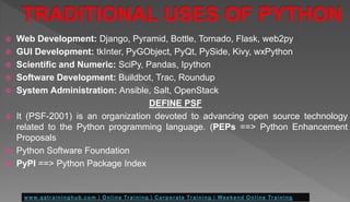  Web Development: Django, Pyramid, Bottle, Tornado, Flask, web2py
 GUI Development: tkInter, PyGObject, PyQt, PySide, Kivy, wxPython
 Scientific and Numeric: SciPy, Pandas, Ipython
 Software Development: Buildbot, Trac, Roundup
 System Administration: Ansible, Salt, OpenStack
DEFINE PSF
 It (PSF-2001) is an organization devoted to advancing open source technology
related to the Python programming language. (PEPs ==> Python Enhancement
Proposals
 Python Software Foundation
 PyPI ==> Python Package Index
 