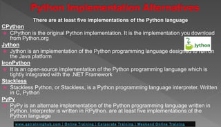 There are at least five implementations of the Python language
CPython
 CPython is the original Python implementation. It is the implementation you download
from Python.org
Jython
 Jython is an implementation of the Python programming language designed to run on
the Java platform
IronPython
 It is an open-source implementation of the Python programming language which is
tightly integrated with the .NET Framework
Stackless
 Stackless Python, or Stackless, is a Python programming language interpreter. Written
in C, Python
PyPy
 PyPy is an alternate implementation of the Python programming language written in
Python. Interpreter is written in RPython. are at least five implementations of the
Python language
 