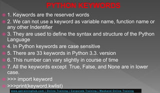  1. Keywords are the reserved words
 2. We can not use a keyword as variable name, function name or
any other Indentifier
 3. They are used to define the syntax and structure of the Python
Language
 4. In Python keywords are case sensitive
 5. There are 33 keywords in Python 3.3. version
 6. This number can vary slightly in course of time
 7. All the keywords except True, False, and None are in lower
case.
 >>> import keyword
 >>>print(keyword.kwlist)
 