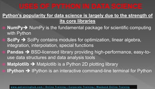 Python's popularity for data science is largely due to the strength of
its core libraries
 NumPy NumPy is the fundamental package for scientific computing
with Python
 SciPy  SciPy contains modules for optimization, linear algebra,
integration, interpolation, special functions
 Pandas  BSD-licensed library providing high-performance, easy-to-
use data structures and data analysis tools
 Matplotlib  Matplotlib is a Python 2D plotting library
 IPython  IPython is an interactive command-line terminal for Python
 