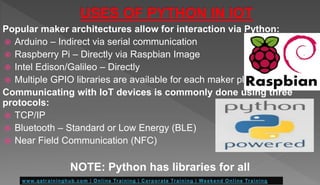 Popular maker architectures allow for interaction via Python:
 Arduino – Indirect via serial communication
 Raspberry Pi – Directly via Raspbian Image
 Intel Edison/Galileo – Directly
 Multiple GPIO libraries are available for each maker platform.
Communicating with IoT devices is commonly done using three
protocols:
 TCP/IP
 Bluetooth – Standard or Low Energy (BLE)
 Near Field Communication (NFC)
NOTE: Python has libraries for all
 