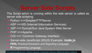 Server Side Scripts
The Script which is running within the web server is called as
server side scripting.
 Python ==>SimpleHTTPServer
 ASP ==>IIS (Internet Information Services)
 JSP ==>Tomcat/Sun Java System Web Server
 PHP ==>Apache
 CGI ==> Common Gateway Interface
 Server-side JavaScript (SSJS) Example. node.js
 PERL Practical Extraction and Reporting Language
 R Programming Language
 