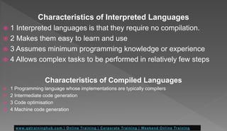 Characteristics of Interpreted Languages
 1 Interpreted languages is that they require no compilation.
 2 Makes them easy to learn and use
 3 Assumes minimum programming knowledge or experience
 4 Allows complex tasks to be performed in relatively few steps
Characteristics of Compiled Languages
 1 Programming language whose implementations are typically compilers
 2 Intermediate code generation
 3 Code optimisation
 4 Machine code generation
 