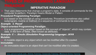 IMPERATIVE PARADIGM
 That uses statements that change a program's state. It consists of commands for the
computer to perform. Paradigm means Model or Pattern
Procedural Programming Paradigm
 It is based on the concept of using procedures. Procedure (sometimes also called
subprogram, routine or method) is a sequence of commands to be executed.
Example: C, Pascal
Object-oriented Programming Paradigm
 It is a programming paradigm based on the concept of "objects", which may contain
data, in the form of fields, often known as attributes.
Example: C++, Simula (Simulation Programming Language), JAVA
Mutable:
 A mutable object is any object which can be modified after it’s created.
Immutable:
 An immutable object is an object that can’t be modified after it’s created.
 