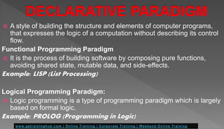  A style of building the structure and elements of computer programs,
that expresses the logic of a computation without describing its control
flow.
Functional Programming Paradigm
 It is the process of building software by composing pure functions,
avoiding shared state, mutable data, and side-effects.
Example: LISP (List Processing)
Logical Programming Paradigm:
 Logic programming is a type of programming paradigm which is largely
based on formal logic.
Example: PROLOG (Programming in Logic)
 