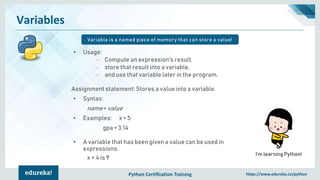 Python Certification Training https://www.edureka.co/python
Variables
Variable is a named piece of memory that can store a value!
I’m learning Python!
• Usage:
– Compute an expression's result,
– store that result into a variable,
– and use that variable later in the program.
Assignment statement: Stores a value into a variable.
• Syntax:
name = value
• Examples: x = 5
gpa = 3.14
• A variable that has been given a value can be used in
expressions.
x + 4 is 9
 