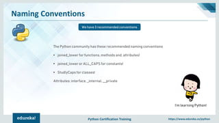 Python Certification Training https://www.edureka.co/python
Naming Conventions
We have 3 recommended conventions
I’m learning Python!
The Python community has these recommended naming conventions
• joined_lower for functions, methods and, attributes!
• joined_lower or ALL_CAPS for constants!
• StudlyCaps for classes!
Attributes: interface, _internal, __private
 