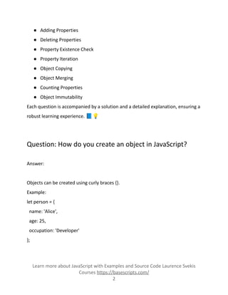 ● Adding Properties
● Deleting Properties
● Property Existence Check
● Property Iteration
● Object Copying
● Object Merging
● Counting Properties
● Object Immutability
Each question is accompanied by a solution and a detailed explanation, ensuring a
robust learning experience. 📘💡
Question: How do you create an object in JavaScript?
Answer:
Objects can be created using curly braces {}.
Example:
let person = {
name: 'Alice',
age: 25,
occupation: 'Developer'
};
Learn more about JavaScript with Examples and Source Code Laurence Svekis
Courses https://basescripts.com/
2
 
