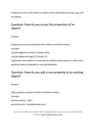 Explanation: This syntax creates an object person with properties name, age, and
occupation.
Question: How do you access the properties of an
object?
Answer:
Properties can be accessed using dot notation or bracket notation.
Example:
console.log(person.name); // Output: Alice
console.log(person['age']); // Output: 25
Explanation: Dot notation is more succinct, while bracket notation is useful when
property names are dynamic or not valid identifiers.
Question: How do you add a new property to an existing
object?
Answer:
Add a property using dot notation or bracket notation.
Example:
person.country = 'USA';
person['email'] = 'alice@example.com';
Learn more about JavaScript with Examples and Source Code Laurence Svekis
Courses https://basescripts.com/
3
 