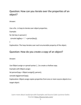 Question: How can you iterate over the properties of an
object?
Answer:
Use a for...in loop to iterate over object properties.
Example:
for (let key in person) {
console.log(key + ': ' + person[key]);
}
Explanation: The loop iterates over each enumerable property of the object.
Question: How do you create a copy of an object?
Answer:
Use Object.assign or spread syntax {...} to create a shallow copy.
Example with Object.assign:
let personCopy = Object.assign({}, person);
console.log(personCopy);
Explanation: Object.assign copies properties from one or more source objects to a
target object.
Learn more about JavaScript with Examples and Source Code Laurence Svekis
Courses https://basescripts.com/
5
 