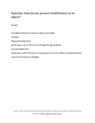 Question: How do you prevent modifications to an
object?
Answer:
Use Object.freeze() to make an object immutable.
Example:
Object.freeze(person);
person.age = 30; // This will not change the age property
console.log(person);
Explanation: After freezing, no new properties can be added, existing properties
cannot be removed or changed.
Learn more about JavaScript with Examples and Source Code Laurence Svekis
Courses https://basescripts.com/
7
 