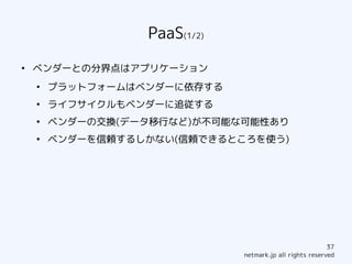 PaaS(1/2)
●
    ベンダーとの分界点はアプリケーション
    ●
        プラットフォームはベンダーに依存する
    ●
        ライフサイクルもベンダーに追従する
    ●
        ベンダーの交換(データ移行など)が不可能な可能性あり
    ●
        ベンダーを信頼するしかない(信頼できるところを使う)




                                                          37
                              netmark.jp all rights reserved
 