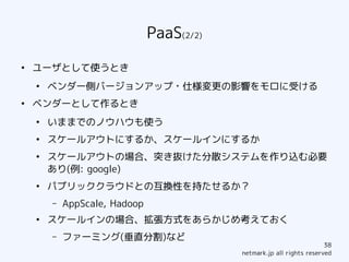 PaaS(2/2)
●
    ユーザとして使うとき
    ●
        ベンダー側バージョンアップ・仕様変更の影響をモロに受ける
●
    ベンダーとして作るとき
    ●
        いままでのノウハウも使う
    ●
        スケールアウトにするか、スケールインにするか
    ●
        スケールアウトの場合、突き抜けた分散システムを作り込む必要
        あり(例: google)
    ●
        パブリッククラウドとの互換性を持たせるか？
        –   AppScale, Hadoop
    ●
        スケールインの場合、拡張方式をあらかじめ考えておく
        –   ファーミング(垂直分割)など
                                                                       38
                                           netmark.jp all rights reserved
 