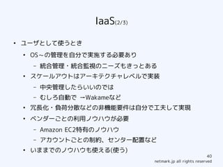 IaaS(2/3)
●
    ユーザとして使うとき
    ●
        OS～の管理を自分で実施する必要あり
        –   統合管理・統合監視のニーズもきっとある
    ●
        スケールアウトはアーキテクチャレベルで実装
        –   中央管理したらいいのでは
        –   むしろ自動で →Wakameなど
    ●
        冗長化・負荷分散などの非機能要件は自分で工夫して実現
    ●
        ベンダーごとの利用ノウハウが必要
        –   Amazon EC2特有のノウハウ
        –   アカウントごとの制約、センター配置など
    ●
        いままでのノウハウも使える(使う)
                                                               40
                                   netmark.jp all rights reserved
 