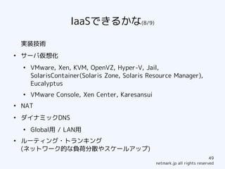 IaaSできるかな(8/9)

    実装技術
●
    サーバ仮想化
    ●
        VMware, Xen, KVM, OpenVZ, Hyper-V, Jail,
        SolarisContainer(Solaris Zone, Solaris Resource Manager),
        Eucalyptus
    ●
        VMware Console, Xen Center, Karesansui
●
    NAT
●
    ダイナミックDNS
    ●
        Global用 / LAN用
●
    ルーティング・トランキング
    (ネットワーク的な負荷分散やスケールアップ)
                                                                             49
                                                 netmark.jp all rights reserved
 