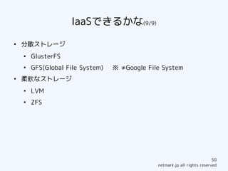 IaaSできるかな(9/9)
●
    分散ストレージ
    ●
        GlusterFS
    ●
        GFS(Global File System)   ※ ≠Google File System
●
    柔軟なストレージ
    ●
        LVM
    ●
        ZFS




                                                                           50
                                               netmark.jp all rights reserved
 