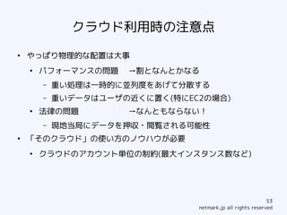 クラウド利用時の注意点
●
    やっぱり物理的な配置は大事
    ●
        パフォーマンスの問題    →割となんとかなる
        –   重い処理は一時的に並列度をあげて分散する
        –   重いデータはユーザの近くに置く(特にEC2の場合)
    ●
        法律の問題         →なんともならない！
        –   現地当局にデータを押収・閲覧される可能性
●
    「そのクラウド」の使い方のノウハウが必要
    ●
        クラウドのアカウント単位の制約(最大インスタンス数など)




                                                            53
                                netmark.jp all rights reserved
 