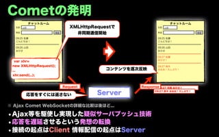 Cometの発明
            チャットルーム                                                 チャットルーム
  名前   山田                     XMLHttpRequestで             名前   山田

  発言                  発言        非同期通信開始                   発言                  発言

  09:25 佐藤                                                09:25 佐藤
  こんにちは！                                                  こんにちは！
  ━━━━━━━━━━━━━━━━━━                                      ━━━━━━━━━━━━━━━━━━
  09:26 山田                                                09:26 山田
  おひさ                                                     おひさ
                                                          ━━━━━━━━━━━━━━━━━━
                                                          09:27 佐藤
                                                          おひさ！
  var xhr=
                                                          ━━━━━━━━━━━━━━━━━━
 new XMLHttpRequest();                                    09:27 鈴木
 ...                                      コンテンツを逐次反映      おおお！久しぶり！

 xhr.send(...);


                           Request                Response09:27 佐藤 おひさ！


        応答をすぐには返さない                    Server           09:27 鈴木 おおお！久しぶり！




※ Ajax Comet WebSocketの詳細な比較は後ほど...

•Ajax等を駆使し実現した疑似サーバプッシュ技術
•応答を遅延させるという発想の転換
•接続の起点はClient 情報配信の起点はServer
 