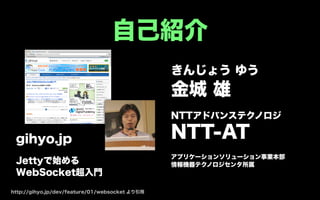 自己紹介
                                                きんじょう ゆう
                                                金城 雄
                                                NTTアドバンステクノロジ

 gihyo.jp                                       NTT-AT
                                                アプリケーションソリューション事業本部
 Jettyで始める                                      情報機器テクノロジセンタ所属
 WebSocket超入門

http://gihyo.jp/dev/feature/01/websocket より引用
 