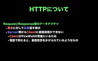 HTTPについて

Request/Response型のアーキテクチャ
 •要求に対して応答返す様式
 •Server側からClientに直接送信ができない
  •ClientがFireWallの背後にいるため
  •電話で例えると、着信拒否をかけられているようなもの
 