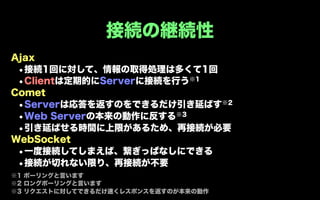 接続の継続性
Ajax
 •接続1回に対して、情報の取得処理は多くて1回
 •Clientは定期的にServerに接続を行う※1
Comet
 • Serverは応答を返すのをできるだけ引き延ばす※2
 • Web Serverの本来の動作に反する※3
 •引き延ばせる時間に上限があるため、再接続が必要
WebSocket
 •一度接続してしまえば、繋ぎっぱなしにできる
 •接続が切れない限り、再接続が不要
※1 ポーリングと言います
※2 ロングポーリングと言います
※3 リクエストに対してできるだけ速くレスポンスを返すのが本来の動作
 