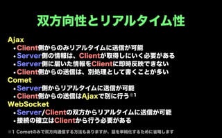 双方向性とリアルタイム性
Ajax
 •Client側からのみリアルタイムに送信が可能
 •Server側の情報は、Clientが取得しにいく必要がある
 •Server側に届いた情報をClientに即時反映できない
 •Client側からの送信は、別処理として書くことが多い
Comet
 •Server側からリアルタイムに送信が可能
 • Client側からの送信はAjaxで別に行う※1
WebSocket
 •Server/Clientの双方からリアルタイムに送信が可能
 •接続の確立はClientから行う必要がある
※1 Cometのみで双方向通信する方法もありますが、話を単純化するために省略します
 