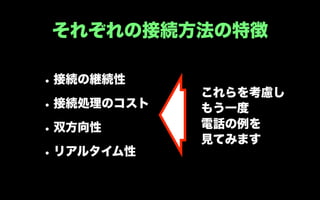 それぞれの接続方法の特徴

• 接続の継続性     これらを考慮し
• 接続処理のコスト   もう一度
• 双方向性       電話の例を
             見てみます
• リアルタイム性
 