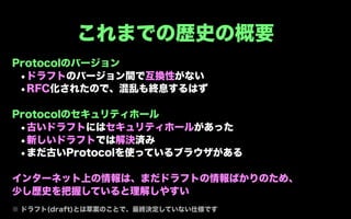 これまでの歴史の概要
Protocolのバージョン
 •ドラフトのバージョン間で互換性がない
 •RFC化されたので、混乱も終息するはず

Protocolのセキュリティホール
 •古いドラフトにはセキュリティホールがあった
 •新しいドラフトでは解決済み
 •まだ古いProtocolを使っているブラウザがある

インターネット上の情報は、まだドラフトの情報ばかりのため、
少し歴史を把握していると理解しやすい
※ ドラフト(draft)とは草案のことで、最終決定していない仕様です
 