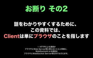 お断り その2

    話をわかりやすくするために、
        この資料では、
Clientは単にブラウザのことを指します

            ※ HTTPによる通信が
    ブラウザとWeb Server間に限らないことと同様に、
           WebSocketによる通信は
    ブラウザとWebSocket Server間以外でも行えます。
 