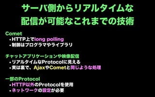 サーバ側からリアルタイムな
    配信が可能なこれまでの技術
Comet
 •HTTP上でlong polling
 •制御はプログラマやライブラリ

チャットアプリケーションや映像配信
 •リアルタイムなProtocolに見える
 •実は裏で、AjaxやCometと同じような処理

一部のProtocol
 •HTTP以外のProtocolを使用
 •ネットワークの設定が必要
 