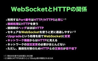 WebSocketとHTTPの関係
 •利用するPort番号はHTTP/HTTPSと同じ※1
 •接続処理にHTTPを使う
 •接続時のヘッダはほぼHTTP
 • セキュアなWebSocketを使うと更に通過しやすい※2
 •Upgradeという処理を経てWebSocketに変更
 •ネットワーク機器からはHTTPに見える
 •ネットワークの設定変更の必要がほとんどない
 •ただし、脆弱性対策のためHTTPとの互換性が若干低下
※1 現在の仕様では80番と443番
※2 接続にHTTPSを使うことでBody部が隠匿されるため
 