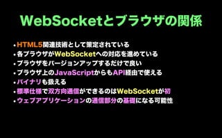 WebSocketとブラウザの関係
•HTML5関連技術として策定されている
•各ブラウザがWebSocketへの対応を進めている
•ブラウザをバージョンアップするだけで良い
•ブラウザ上のJavaScriptからもAPI経由で使える
•バイナリも扱える
•標準仕様で双方向通信ができるのはWebSocketが初
•ウェブアプリケーションの通信部分の基礎になる可能性
 