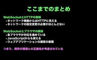 ここまでのまとめ
WebSocketとHTTPの関係
 •ネットワーク機器からはHTTPに見える
 •ネットワークの設定変更の必要がほとんどない

WebSocketとブラウザの関係
 •各ブラウザが対応を進めている
 •JavaScriptからも使える
 •ウェブアプリケーションの通信の基礎

つまり、既存の環境との互換性が考慮されている
 