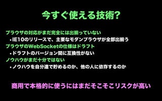 今すぐ使える技術?
ブラウザの対応がまだ完全には出揃っていない
 •IE10のリリースで、主要なモダンブラウザが全部出揃う
ブラウザのWebSocketの仕様はドラフト
 •ドラフトのバージョン間に互換性がない
ノウハウがまだ十分ではない
 •ノウハウを自分達で貯めるのか、他の人に依存するのか


 商用で本格的に使うにはまだそこそこリスクが高い
 