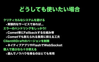 どうしても使いたい場合
クリティカルなシステムを避ける
 •実験的なサービスであれば...
エラーのハンドリングをしっかり!
 •Comet等にFallbackする仕組み等
 •Cometでも耐えられる負荷に抑える工夫
ClientのDraftのバージョンを制限
 •ネイティブアプリやFlashでWebSocket
個人で遊ぶなら十分使える
 •遊んでノウハウを得るのはとても有用
 