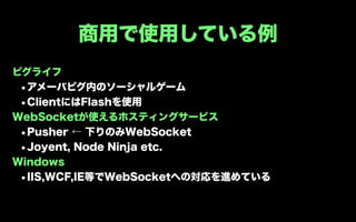 商用で使用している例
ピグライフ
 •アメーバピグ内のソーシャルゲーム
 •ClientにはFlashを使用
WebSocketが使えるホスティングサービス
 •Pusher ← 下りのみWebSocket
 •Joyent, Node Ninja etc.
Windows
 •IIS,WCF,IE等でWebSocketへの対応を進めている
 