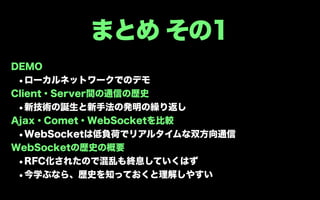 まとめ その1
DEMO
 •ローカルネットワークでのデモ
Client・Server間の通信の歴史
 •新技術の誕生と新手法の発明の繰り返し
Ajax・Comet・WebSocketを比較
 •WebSocketは低負荷でリアルタイムな双方向通信
WebSocketの歴史の概要
 •RFC化されたので混乱も終息していくはず
 •今学ぶなら、歴史を知っておくと理解しやすい
 