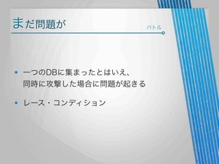 まだ問題が

一つのDBに集まったとはいえ、
同時に攻撃した場合に問題が起きる
レース・コンディション

バトル

 