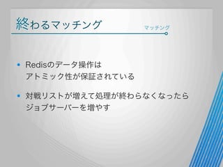 終わるマッチング

マッチング

Redisのデータ操作は
アトミック性が保証されている
対戦リストが増えて処理が終わらなくなったら
ジョブサーバーを増やす

 