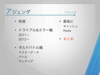 アジェンダ

アジェンダ

前提

最後に

トライアル&エラー編

キャッシュ
Redis

2011∼
2012∼

まとめ

ギルドバトル編
マスターデータ
バトル
マッチング

 