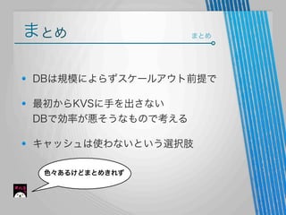 まとめ

まとめ

DBは規模によらずスケールアウト前提で
最初からKVSに手を出さない
DBで効率が悪そうなもので考える
キャッシュは使わないという選択肢
色々あるけどまとめきれず

 