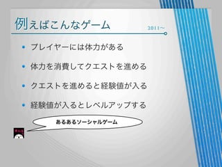 例えばこんなゲーム
プレイヤーには体力がある
体力を消費してクエストを進める
クエストを進めると経験値が入る
経験値が入るとレベルアップする
あるあるソーシャルゲーム

2011∼

 