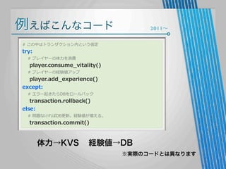 例えばこんなコード

2011∼

#  この中はトランザクション内という仮定

try:

        #  プレイヤーの体⼒力力を消費

        player.consume_̲vitality()
        #  プレイヤーの経験値アップ

        player.add_̲experience()
except:
        #  エラー起きたらDBをロールバック

        transaction.rollback()
else:

        #  問題なければDB更更新。経験値が増える。

        transaction.commit()

体力→KVS

経験値→DB
※実際のコードとは異なります

 