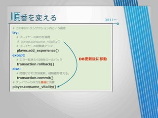 順番を変える

2011∼

#  この中はトランザクション内という仮定

try:

        #  プレイヤーの体⼒力力を消費

        #  player.consume_̲vitality()
        #  プレイヤーの経験値アップ

        player.add_̲experience()
except:

        #  エラー起きたらDBをロールバック

        transaction.rollback()
else:

        #  問題なければDB更更新。経験値が増える。

        transaction.commit()

#  プレイヤーの体⼒力力を最後に消費

player.consume_̲vitality()

DB更新後に移動

 