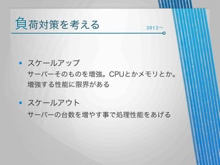 負荷対策を考える

2012∼

スケールアップ
サーバーそのものを増強。CPUとかメモリとか。
増強する性能に限界がある

スケールアウト
サーバーの台数を増やす事で処理性能をあげる

 