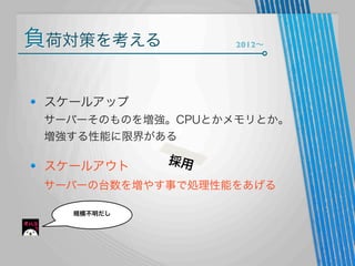 負荷対策を考える

2012∼

スケールアップ
サーバーそのものを増強。CPUとかメモリとか。
増強する性能に限界がある

スケールアウト

採用

サーバーの台数を増やす事で処理性能をあげる
規模不明だし

 