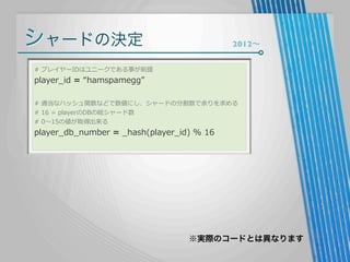 シャードの決定

2012∼

#  プレイヤーIDはユニークである事が前提

player_̲id  =  “hamspamegg”

#  適当なハッシュ関数などで数値にし、シャードの分割数で余りを求める
#  16  =  playerのDBの総シャード数
#  0〜～15の値が取得出来る

player_̲db_̲number  =  _̲hash(player_̲id)  %  16

※実際のコードとは異なります

 