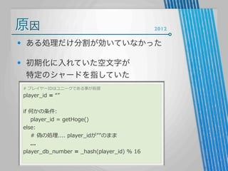 原因

2012

ある処理だけ分割が効いていなかった
初期化に入れていた空文字が
特定のシャードを指していた
#  プレイヤーIDはユニークである事が前提

player_̲id  =  “”

if  何かの条件:
        player_̲id  =  getHoge()
else:
        #  偽の処理理....  player_̲idが””のまま
        ...
player_̲db_̲number  =  _̲hash(player_̲id)  %  16

 